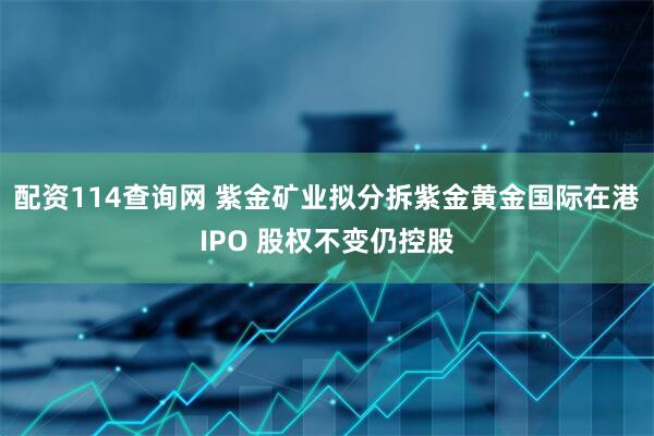 配资114查询网 紫金矿业拟分拆紫金黄金国际在港IPO 股权不变仍控股