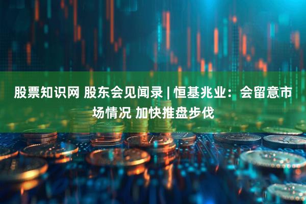 股票知识网 股东会见闻录 | 恒基兆业：会留意市场情况 加快推盘步伐