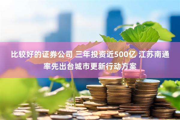 比较好的证券公司 三年投资近500亿 江苏南通率先出台城市更新行动方案