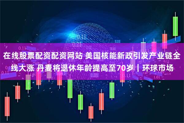 在线股票配资配资网站 美国核能新政引发产业链全线大涨 丹麦将退休年龄提高至70岁｜环球市场