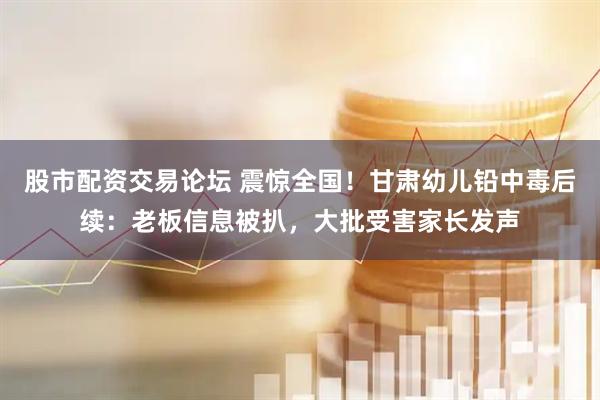 股市配资交易论坛 震惊全国！甘肃幼儿铅中毒后续：老板信息被扒，大批受害家长发声