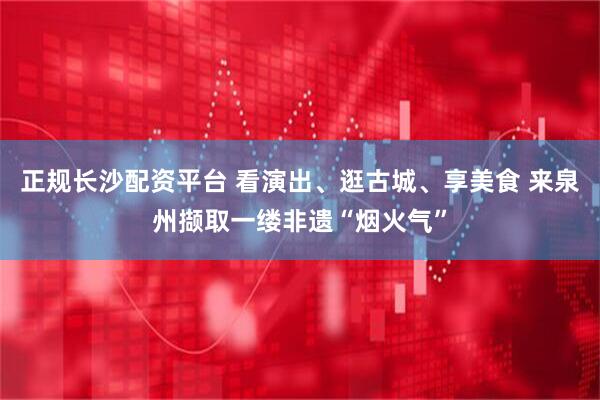 正规长沙配资平台 看演出、逛古城、享美食 来泉州撷取一缕非遗“烟火气”