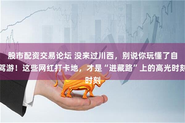 股市配资交易论坛 没来过川西，别说你玩懂了自驾游！这些网红打卡地，才是“进藏路”上的高光时刻