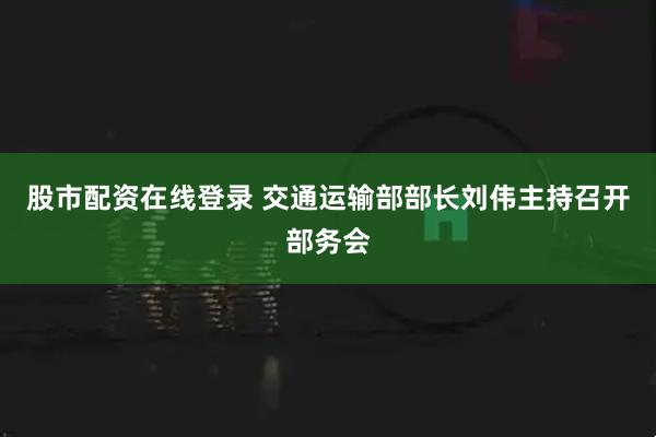 股市配资在线登录 交通运输部部长刘伟主持召开部务会