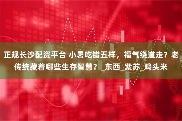 正规长沙配资平台 小暑吃错五样，福气绕道走？老传统藏着哪些生存智慧？_东西_紫苏_鸡头米