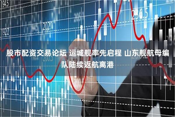 股市配资交易论坛 运城舰率先启程 山东舰航母编队陆续返航离港