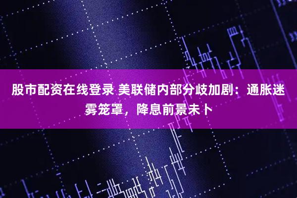 股市配资在线登录 美联储内部分歧加剧：通胀迷雾笼罩，降息前景未卜