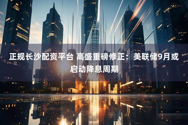 正规长沙配资平台 高盛重磅修正：美联储9月或启动降息周期