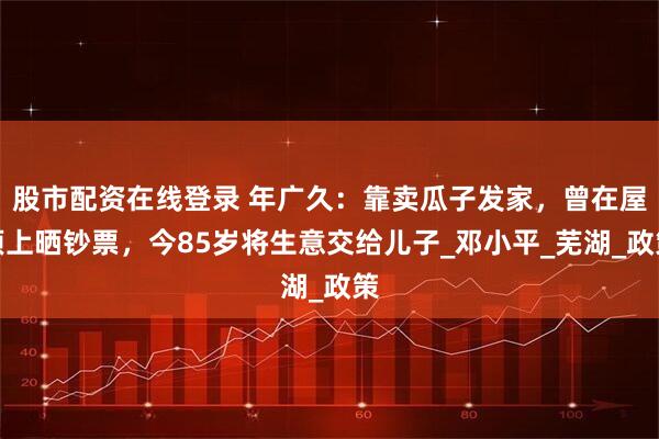 股市配资在线登录 年广久：靠卖瓜子发家，曾在屋顶上晒钞票，今85岁将生意交给儿子_邓小平_芜湖_政策