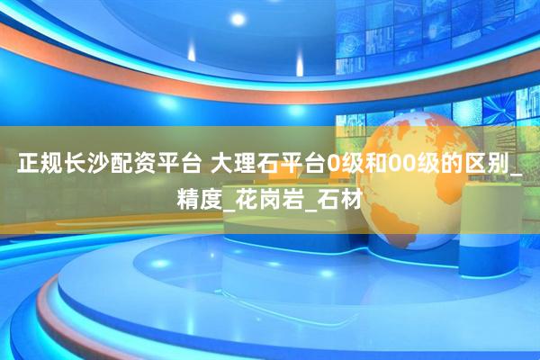 正规长沙配资平台 大理石平台0级和00级的区别_精度_花岗岩_石材