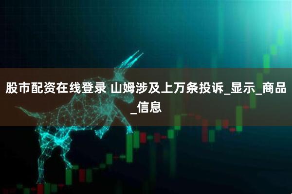 股市配资在线登录 山姆涉及上万条投诉_显示_商品_信息