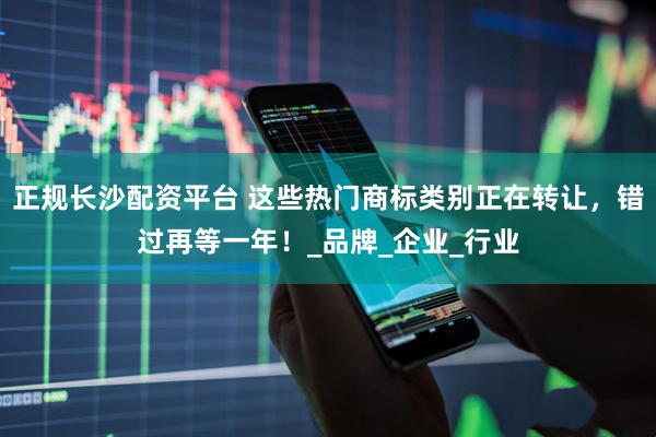 正规长沙配资平台 这些热门商标类别正在转让，错过再等一年！_品牌_企业_行业