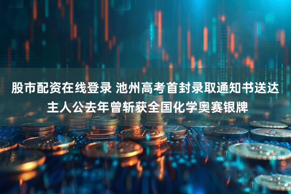 股市配资在线登录 池州高考首封录取通知书送达 主人公去年曾斩获全国化学奥赛银牌