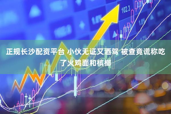 正规长沙配资平台 小伙无证又酒驾 被查竟谎称吃了火鸡面和槟榔