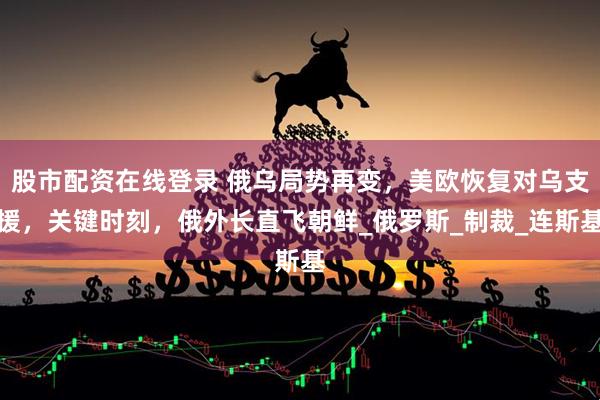 股市配资在线登录 俄乌局势再变，美欧恢复对乌支援，关键时刻，俄外长直飞朝鲜_俄罗斯_制裁_连斯基