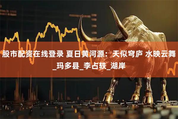 股市配资在线登录 夏日黄河源：天似穹庐 水映云舞_玛多县_李占轶_湖岸