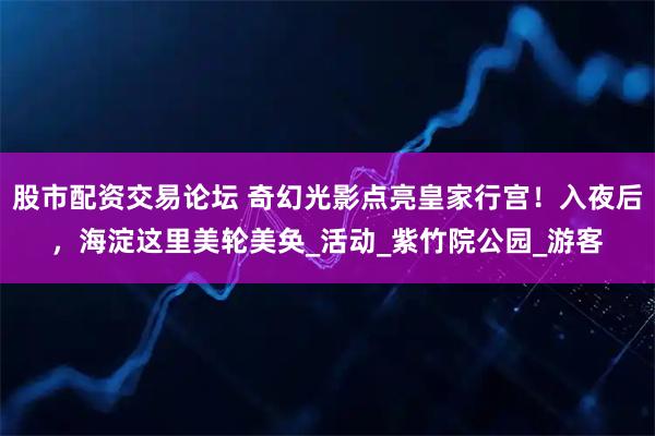 股市配资交易论坛 奇幻光影点亮皇家行宫！入夜后，海淀这里美轮美奂_活动_紫竹院公园_游客