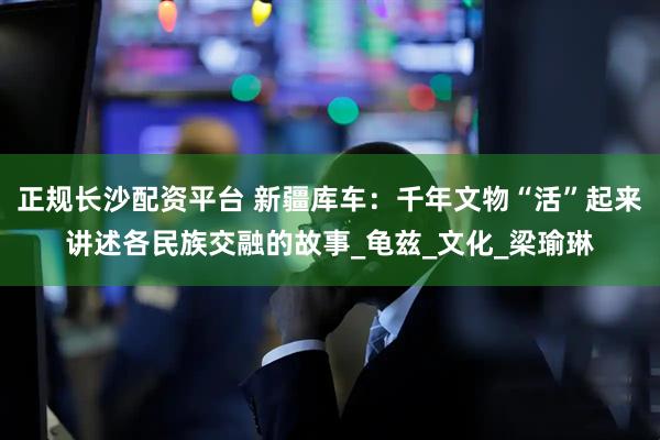 正规长沙配资平台 新疆库车：千年文物“活”起来讲述各民族交融的故事_龟兹_文化_梁瑜琳