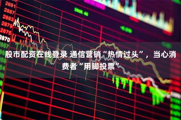 股市配资在线登录 通信营销“热情过头”，当心消费者“用脚投票”