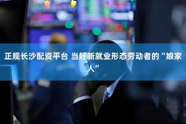 正规长沙配资平台 当好新就业形态劳动者的“娘家人”